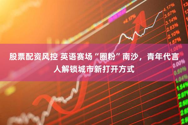 股票配资风控 英语赛场“圈粉”南沙，青年代言人解锁城市新打开方式