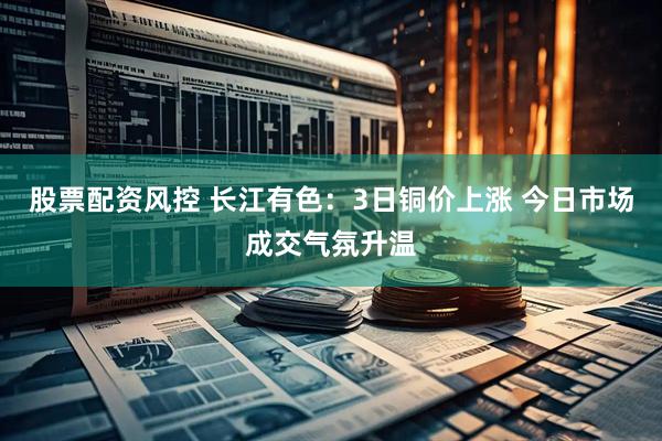 股票配资风控 长江有色：3日铜价上涨 今日市场成交气氛升温