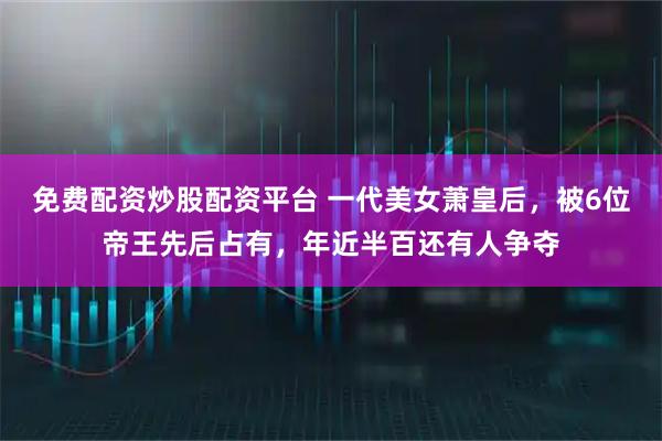 免费配资炒股配资平台 一代美女萧皇后，被6位帝王先后占有，年近半百还有人争夺