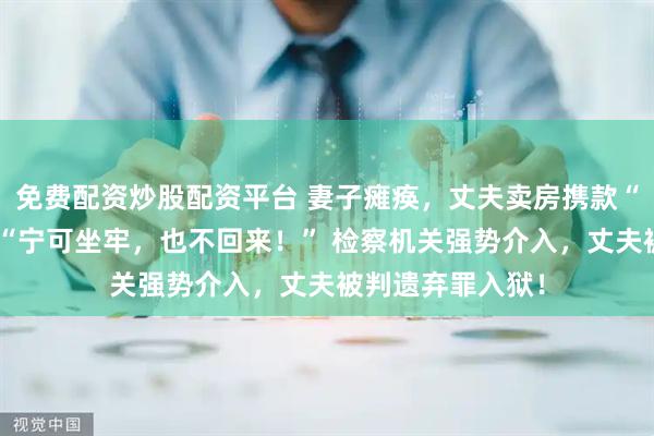 免费配资炒股配资平台 妻子瘫痪，丈夫卖房携款“失踪”！放话：“宁可坐牢，也不回来！” 检察机关强势介入，丈夫被判遗弃罪入狱！