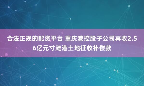 合法正规的配资平台 重庆港控股子公司再收2.56亿元寸滩港土地征收补偿款