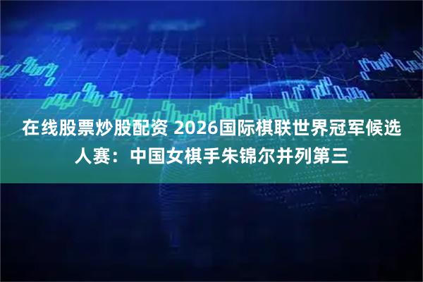 在线股票炒股配资 2026国际棋联世界冠军候选人赛：中国女棋手朱锦尔并列第三